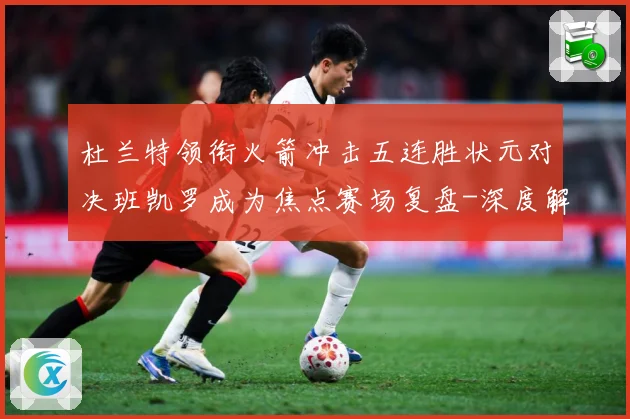 杜兰特领衔火箭冲击五连胜状元对决班凯罗成为焦点赛场复盘-深度解析