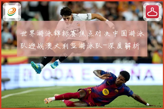 世界游泳锦标赛焦点对决中国游泳队迎战澳大利亚游泳队-深度解析
