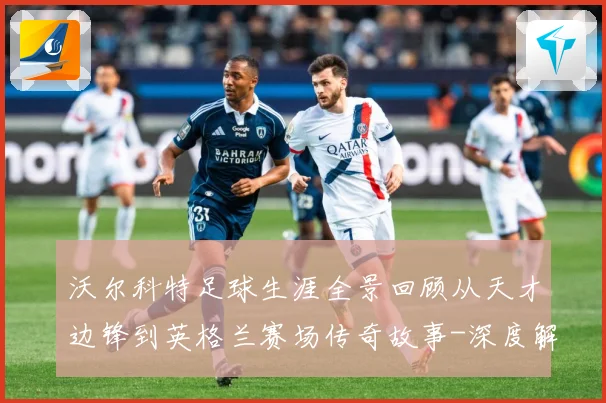 沃尔科特足球生涯全景回顾从天才边锋到英格兰赛场传奇故事-深度解析