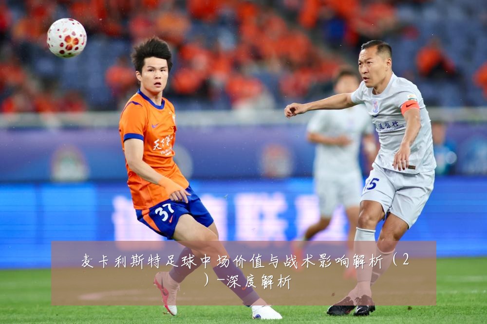 麦卡利斯特足球中场价值与战术影响解析（2）-深度解析